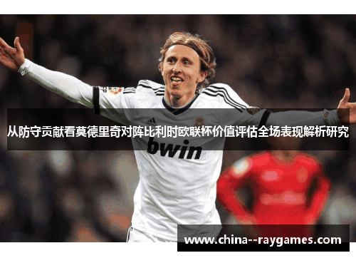 从防守贡献看莫德里奇对阵比利时欧联杯价值评估全场表现解析研究