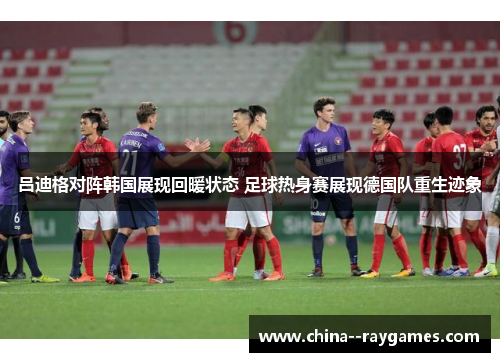 吕迪格对阵韩国展现回暖状态 足球热身赛展现德国队重生迹象