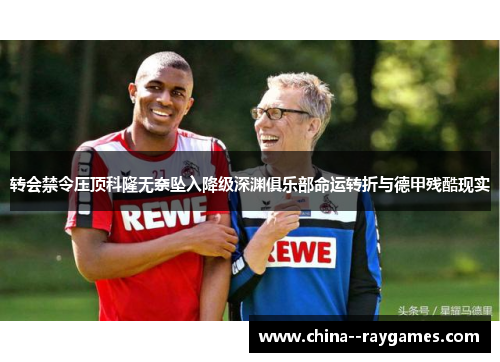 转会禁令压顶科隆无奈坠入降级深渊俱乐部命运转折与德甲残酷现实