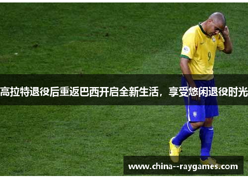 高拉特退役后重返巴西开启全新生活，享受悠闲退役时光