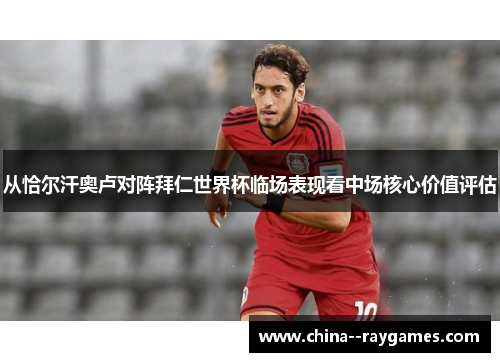 从恰尔汗奥卢对阵拜仁世界杯临场表现看中场核心价值评估