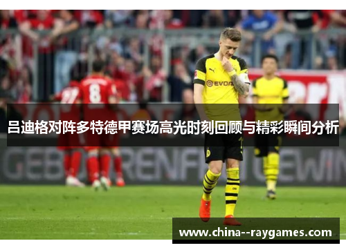 吕迪格对阵多特德甲赛场高光时刻回顾与精彩瞬间分析