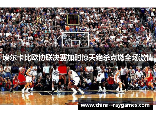 埃尔卡比欧协联决赛加时惊天绝杀点燃全场激情