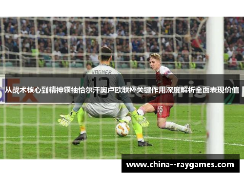 从战术核心到精神领袖恰尔汗奥卢欧联杯关键作用深度解析全面表现价值 从战术核心到精神领袖恰尔汗奥卢欧联杯关键作用深度解析全面表现价值