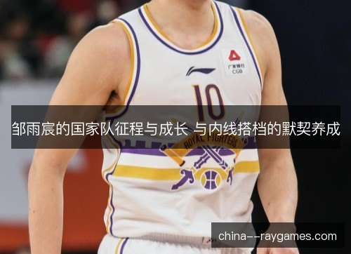 邹雨宸的国家队征程与成长 与内线搭档的默契养成